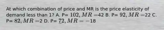 At which combination of price and MR is the price elasticity of demand less than 1? A. P= 102, MR=42 B. P= 92, MR=22 C. P= 82, MR =2 D. P= 72, MR= -18