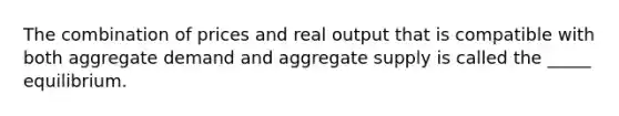 The combination of prices and real output that is compatible with both aggregate demand and aggregate supply is called the _____ equilibrium.