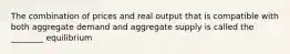 The combination of prices and real output that is compatible with both aggregate demand and aggregate supply is called the ________ equilibrium