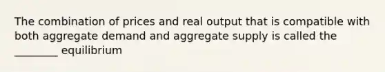 The combination of prices and real output that is compatible with both aggregate demand and aggregate supply is called the ________ equilibrium