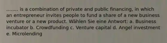 ........ is a combination of private and public financing, in which an entrepreneur invites people to fund a share of a new business venture or a new product. Wählen Sie eine Antwort: a. Business incubator b. Crowdfunding c. Venture capital d. Angel investment e. Microlending