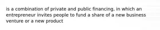 is a combination of private and public financing, in which an entrepreneur invites people to fund a share of a new business venture or a new product