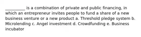 __________ is a combination of private and public financing, in which an entrepreneur invites people to fund a share of a new business venture or a new product a. Threshold pledge system b. Microlending c. Angel investment d. Crowdfunding e. Business incubator