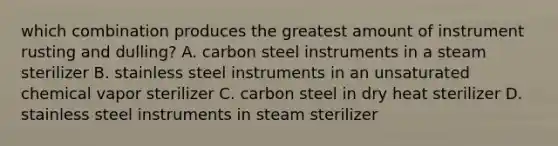 which combination produces the greatest amount of instrument rusting and dulling? A. carbon steel instruments in a steam sterilizer B. stainless steel instruments in an unsaturated chemical vapor sterilizer C. carbon steel in dry heat sterilizer D. stainless steel instruments in steam sterilizer