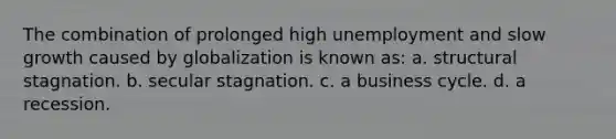 The combination of prolonged high unemployment and slow growth caused by globalization is known as: a. structural stagnation. b. secular stagnation. c. a business cycle. d. a recession.