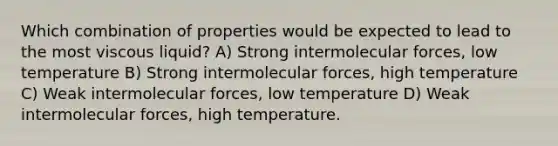 Which combination of properties would be expected to lead to the most viscous liquid? A) Strong intermolecular forces, low temperature B) Strong intermolecular forces, high temperature C) Weak intermolecular forces, low temperature D) Weak intermolecular forces, high temperature.