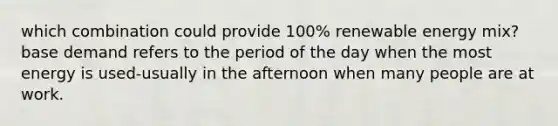 which combination could provide 100% renewable energy mix? base demand refers to the period of the day when the most energy is used-usually in the afternoon when many people are at work.