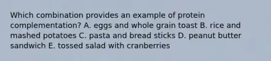 Which combination provides an example of protein complementation? A. eggs and whole grain toast B. rice and mashed potatoes C. pasta and bread sticks D. peanut butter sandwich E. tossed salad with cranberries