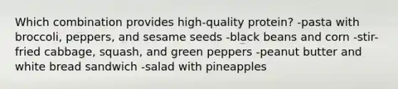 Which combination provides high-quality protein?​ -​pasta with broccoli, peppers, and sesame seeds -​black beans and corn ​-stir-fried cabbage, squash, and green peppers ​-peanut butter and white bread sandwich ​-salad with pineapples