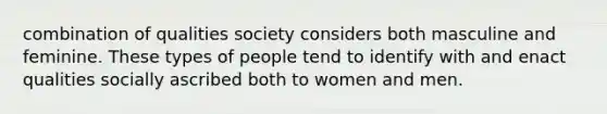 combination of qualities society considers both masculine and feminine. These types of people tend to identify with and enact qualities socially ascribed both to women and men.