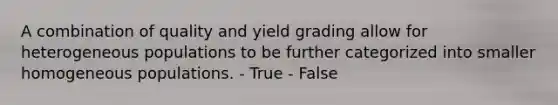 A combination of quality and yield grading allow for heterogeneous populations to be further categorized into smaller homogeneous populations. - True - False