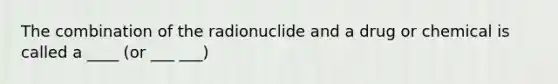 The combination of the radionuclide and a drug or chemical is called a ____ (or ___ ___)