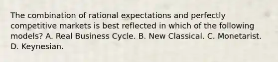 The combination of rational expectations and perfectly competitive markets is best reflected in which of the following​ models? A. Real Business Cycle. B. New Classical. C. Monetarist. D. Keynesian.