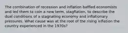 The combination of recession and inflation baffled economists and led them to coin a new term, stagflation, to describe the dual conditions of a stagnating economy and inflationary pressures. What cause was at the root of the rising inflation the country experienced in the 1970s?