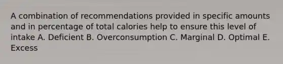 A combination of recommendations provided in specific amounts and in percentage of total calories help to ensure this level of intake A. Deficient B. Overconsumption C. Marginal D. Optimal E. Excess