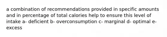 a combination of recommendations provided in specific amounts and in percentage of total calories help to ensure this level of intake a- deficient b- overconsumption c- marginal d- optimal e- excess