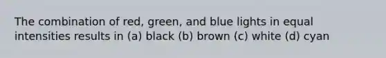 The combination of red, green, and blue lights in equal intensities results in (a) black (b) brown (c) white (d) cyan