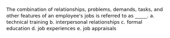 The combination of relationships, problems, demands, tasks, and other features of an employee's jobs is referred to as _____. a. technical training b. interpersonal relationships c. formal education d. job experiences e. job appraisals