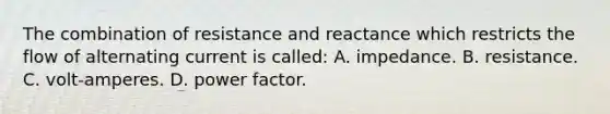 The combination of resistance and reactance which restricts the flow of alternating current is called: A. impedance. B. resistance. C. volt-amperes. D. power factor.