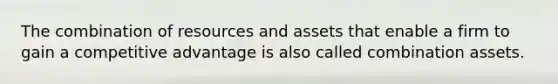 The combination of resources and assets that enable a firm to gain a competitive advantage is also called combination assets.