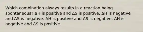 Which combination always results in a reaction being spontaneous? ΔH is positive and ΔS is positive. ΔH is negative and ΔS is negative. ΔH is positive and ΔS is negative. ΔH is negative and ΔS is positive.