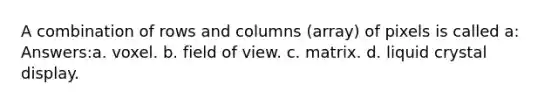 A combination of rows and columns (array) of pixels is called a: Answers:a. voxel. b. field of view. c. matrix. d. liquid crystal display.