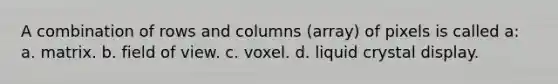 A combination of rows and columns (array) of pixels is called a: a. matrix. b. field of view. c. voxel. d. liquid crystal display.