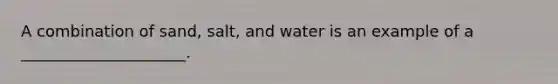 A combination of sand, salt, and water is an example of a _____________________.