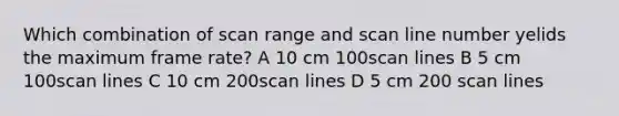 Which combination of scan range and scan line number yelids the maximum frame rate? A 10 cm 100scan lines B 5 cm 100scan lines C 10 cm 200scan lines D 5 cm 200 scan lines