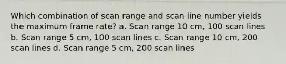 Which combination of scan range and scan line number yields the maximum frame rate? a. Scan range 10 cm, 100 scan lines b. Scan range 5 cm, 100 scan lines c. Scan range 10 cm, 200 scan lines d. Scan range 5 cm, 200 scan lines