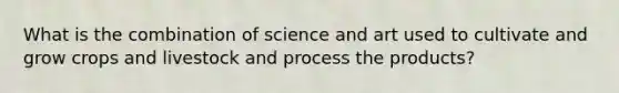 What is the combination of science and art used to cultivate and grow crops and livestock and process the products?