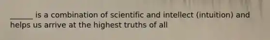 ______ is a combination of scientific and intellect (intuition) and helps us arrive at the highest truths of all