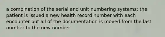 a combination of the serial and unit numbering systems; the patient is issued a new health record number with each encounter but all of the documentation is moved from the last number to the new number