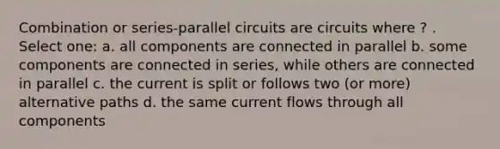 Combination or series-parallel circuits are circuits where ? . Select one: a. all components are connected in parallel b. some components are connected in series, while others are connected in parallel c. the current is split or follows two (or more) alternative paths d. the same current flows through all components