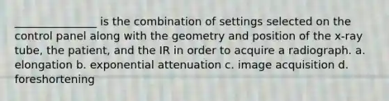 _______________ is the combination of settings selected on the control panel along with the geometry and position of the x-ray tube, the patient, and the IR in order to acquire a radiograph. a. elongation b. exponential attenuation c. image acquisition d. foreshortening