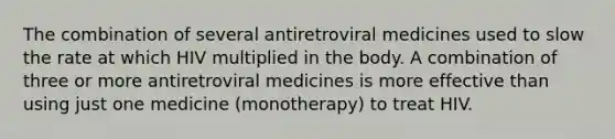 The combination of several antiretroviral medicines used to slow the rate at which HIV multiplied in the body. A combination of three or more antiretroviral medicines is more effective than using just one medicine (monotherapy) to treat HIV.