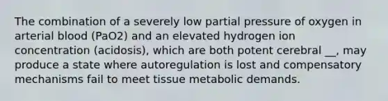 The combination of a severely low partial pressure of oxygen in arterial blood (PaO2) and an elevated hydrogen ion concentration (acidosis), which are both potent cerebral __, may produce a state where autoregulation is lost and compensatory mechanisms fail to meet tissue metabolic demands.