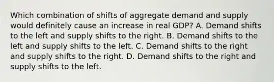 Which combination of shifts of aggregate demand and supply would definitely cause an increase in real GDP? A. Demand shifts to the left and supply shifts to the right. B. Demand shifts to the left and supply shifts to the left. C. Demand shifts to the right and supply shifts to the right. D. Demand shifts to the right and supply shifts to the left.