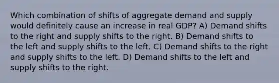 Which combination of shifts of aggregate demand and supply would definitely cause an increase in real GDP? A) Demand shifts to the right and supply shifts to the right. B) Demand shifts to the left and supply shifts to the left. C) Demand shifts to the right and supply shifts to the left. D) Demand shifts to the left and supply shifts to the right.