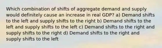 Which combination of shifts of aggregate demand and supply would definitely cause an increase in real GDP? a) Demand shifts to the left and supply shifts to the right b) Demand shifts to the left and supply shifts to the left c) Demand shifts to the right and supply shifts to the right d) Demand shifts to the right and supply shifts to the left