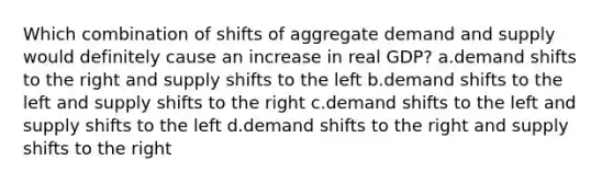 Which combination of shifts of aggregate demand and supply would definitely cause an increase in real GDP? a.demand shifts to the right and supply shifts to the left b.demand shifts to the left and supply shifts to the right c.demand shifts to the left and supply shifts to the left d.demand shifts to the right and supply shifts to the right