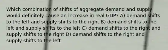 Which combination of shifts of aggregate demand and supply would definitely cause an increase in real GDP? A) demand shifts to the left and supply shifts to the right B) demand shifts to the left and supply shifts to the left C) demand shifts to the right and supply shifts to the right D) demand shifts to the right and supply shifts to the left