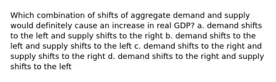 Which combination of shifts of aggregate demand and supply would definitely cause an increase in real GDP? a. demand shifts to the left and supply shifts to the right b. demand shifts to the left and supply shifts to the left c. demand shifts to the right and supply shifts to the right d. demand shifts to the right and supply shifts to the left