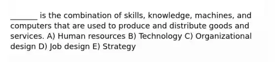 _______ is the combination of skills, knowledge, machines, and computers that are used to produce and distribute goods and services. A) Human resources B) Technology C) Organizational design D) Job design E) Strategy