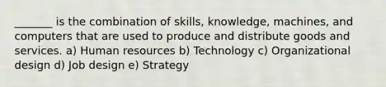 _______ is the combination of skills, knowledge, machines, and computers that are used to produce and distribute goods and services. a) Human resources b) Technology c) Organizational design d) Job design e) Strategy