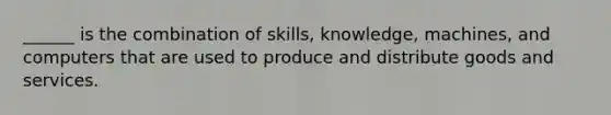 ______ is the combination of skills, knowledge, machines, and computers that are used to produce and distribute goods and services.