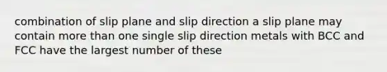 combination of slip plane and slip direction a slip plane may contain more than one single slip direction metals with BCC and FCC have the largest number of these