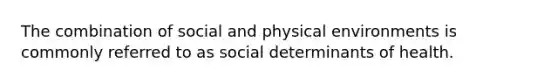 The combination of social and physical environments is commonly referred to as social determinants of health.