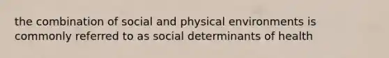 the combination of social and physical environments is commonly referred to as social determinants of health