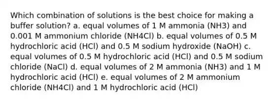 Which combination of solutions is the best choice for making a buffer solution? a. equal volumes of 1 M ammonia (NH3) and 0.001 M ammonium chloride (NH4Cl) b. equal volumes of 0.5 M hydrochloric acid (HCl) and 0.5 M sodium hydroxide (NaOH) c. equal volumes of 0.5 M hydrochloric acid (HCl) and 0.5 M sodium chloride (NaCl) d. equal volumes of 2 M ammonia (NH3) and 1 M hydrochloric acid (HCl) e. equal volumes of 2 M ammonium chloride (NH4Cl) and 1 M hydrochloric acid (HCl)